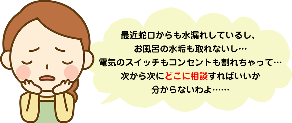 最近蛇口からも水漏れしているし、お風呂の水垢も取れないし…電気のスイッチもコンセントも割れちゃって…次から次にどこに相談すればいいか分からないわよ……