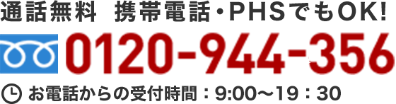 通話無料 携帯電話・PHSでもOK！ 0120-944-356 お電話からの受付時間：9:00～19:30