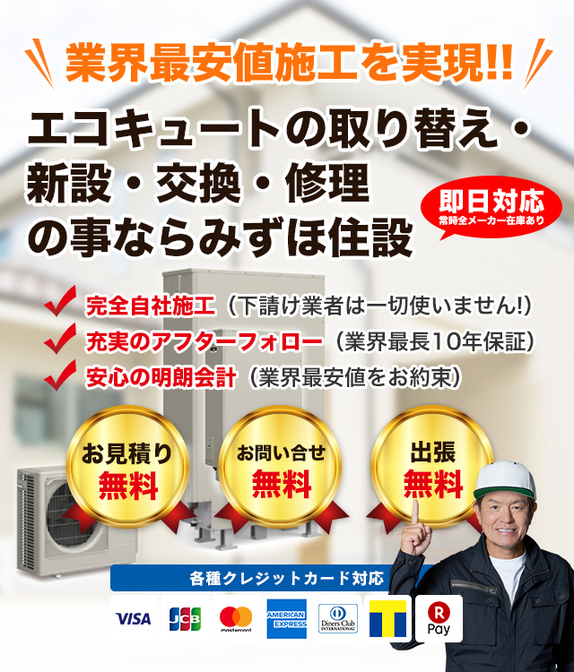 業界最安値施工を実現!! エコキュートの取り換え・新設・交換・修理のことならみずほ住設　即日対応常時全メーカー在庫あり　完全自社施工（下請け業者は一切使いません！）　充実のアフターフォロー（業界最長8年保証）　安心の明朗会計（業界最安値をお約束）　お見積無料　お問い合せ無料　出張無料　各種クレジットカード対応