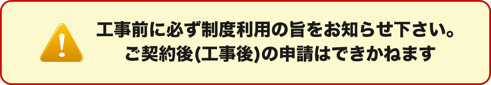 工事前に必ず制度利用の旨をお知らせ下さい。ご契約後(工事後)の申請はできかねます